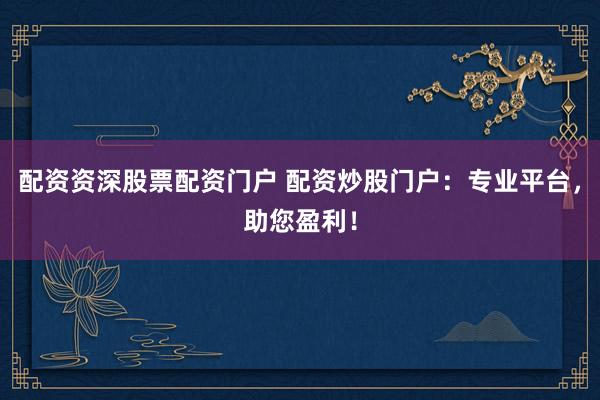 配资资深股票配资门户 配资炒股门户：专业平台，助您盈利！