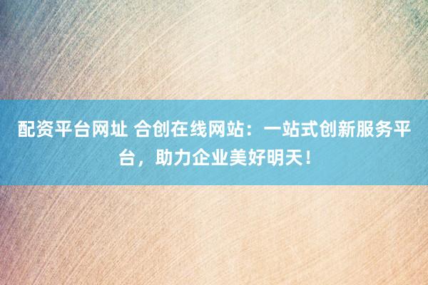 配资平台网址 合创在线网站：一站式创新服务平台，助力企业美好明天！