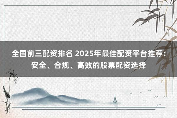 全国前三配资排名 2025年最佳配资平台推荐：安全、合规、高效的股票配资选择