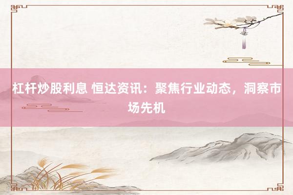 杠杆炒股利息 恒达资讯：聚焦行业动态，洞察市场先机