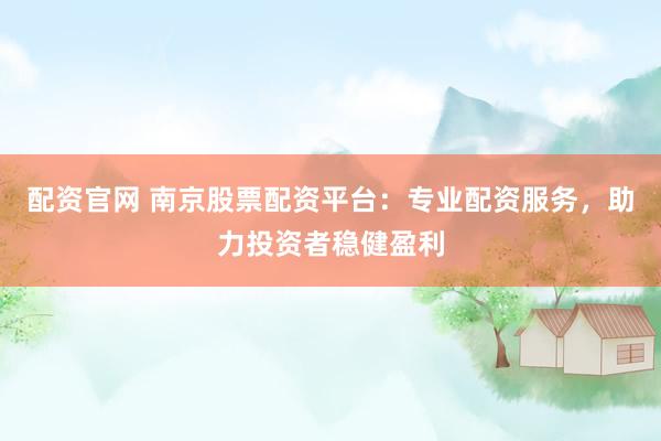 配资官网 南京股票配资平台：专业配资服务，助力投资者稳健盈利
