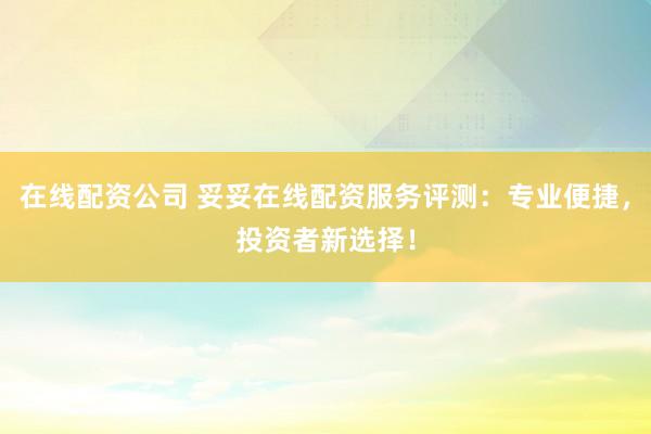 在线配资公司 妥妥在线配资服务评测：专业便捷，投资者新选择！