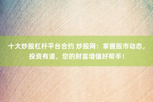 十大炒股杠杆平台合约 炒股网：掌握股市动态，投资有道，您的财富增值好帮手！
