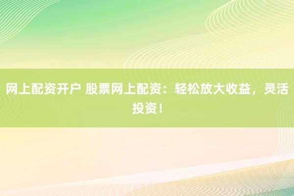 网上配资开户 股票网上配资：轻松放大收益，灵活投资！