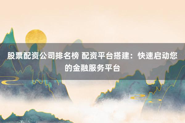 股票配资公司排名榜 配资平台搭建：快速启动您的金融服务平台