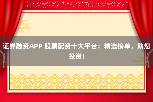 证券融资APP 股票配资十大平台：精选榜单，助您投资！