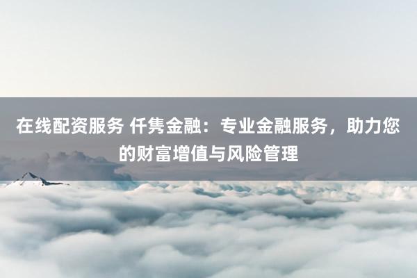 在线配资服务 仟隽金融：专业金融服务，助力您的财富增值与风险管理