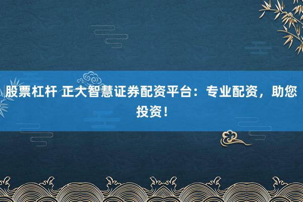 股票杠杆 正大智慧证券配资平台：专业配资，助您投资！
