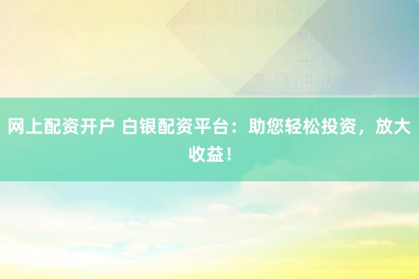 网上配资开户 白银配资平台：助您轻松投资，放大收益！