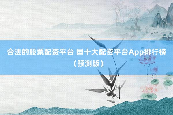 合法的股票配资平台 国十大配资平台App排行榜（预测版）