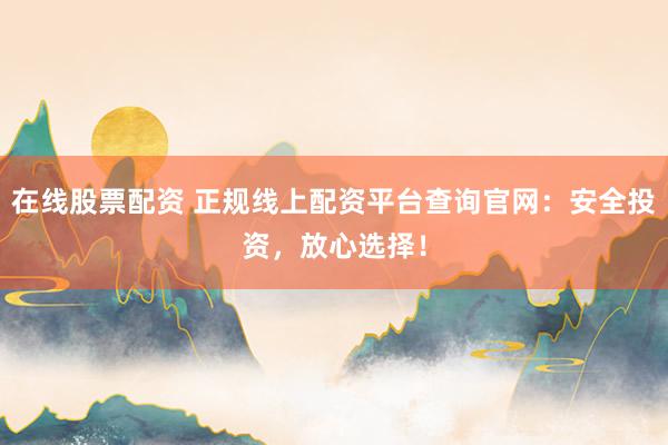 在线股票配资 正规线上配资平台查询官网：安全投资，放心选择！