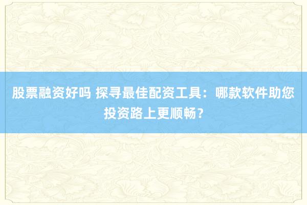 股票融资好吗 探寻最佳配资工具：哪款软件助您投资路上更顺畅？