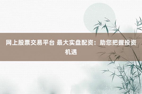网上股票交易平台 最大实盘配资：助您把握投资机遇