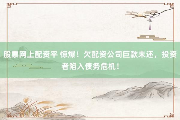 股票网上配资平 惊爆！欠配资公司巨款未还，投资者陷入债务危机！