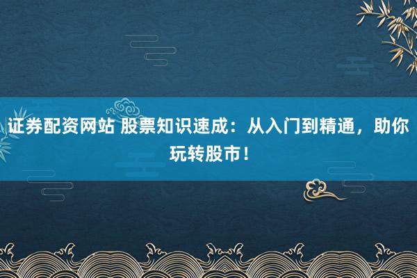 证券配资网站 股票知识速成：从入门到精通，助你玩转股市！