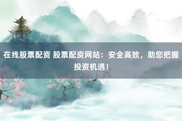 在线股票配资 股票配资网站：安全高效，助您把握投资机遇！