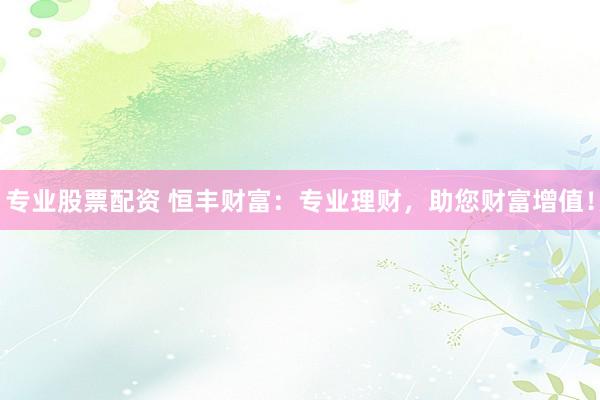 专业股票配资 恒丰财富：专业理财，助您财富增值！