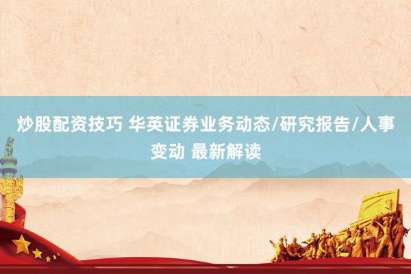 炒股配资技巧 华英证券业务动态/研究报告/人事变动 最新解读