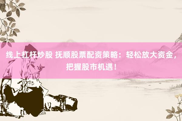 线上杠杆炒股 抚顺股票配资策略：轻松放大资金，把握股市机遇！
