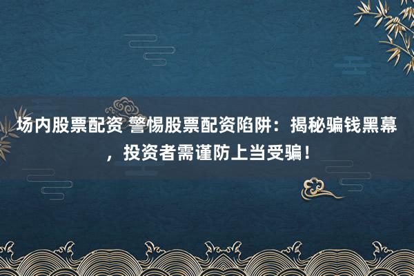场内股票配资 警惕股票配资陷阱：揭秘骗钱黑幕，投资者需谨防上当受骗！