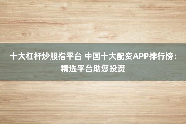 十大杠杆炒股指平台 中国十大配资APP排行榜：精选平台助您投资