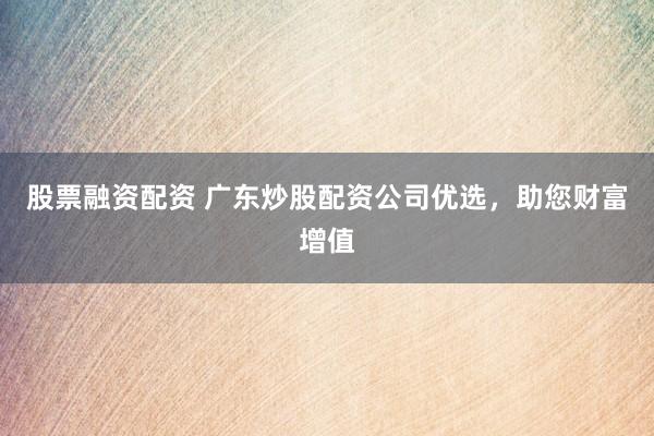 股票融资配资 广东炒股配资公司优选，助您财富增值