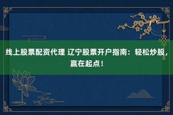 线上股票配资代理 辽宁股票开户指南：轻松炒股，赢在起点！