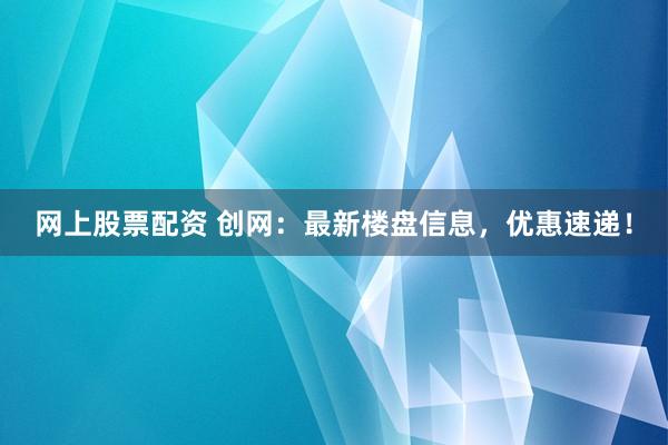 网上股票配资 创网：最新楼盘信息，优惠速递！