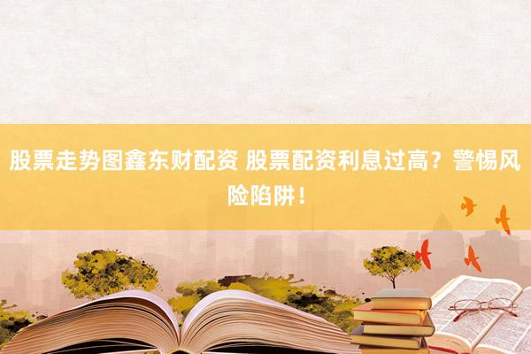股票走势图鑫东财配资 股票配资利息过高？警惕风险陷阱！