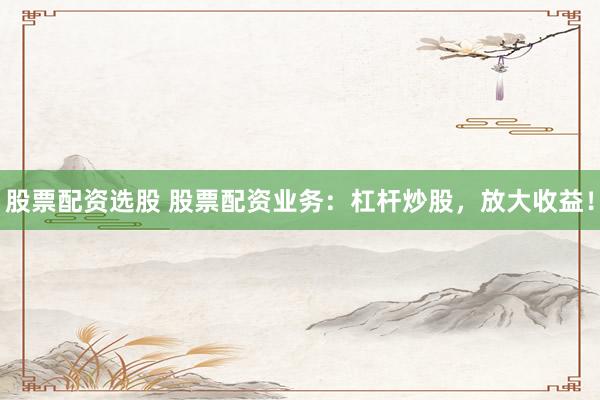 股票配资选股 股票配资业务：杠杆炒股，放大收益！