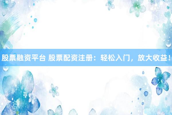 股票融资平台 股票配资注册：轻松入门，放大收益！