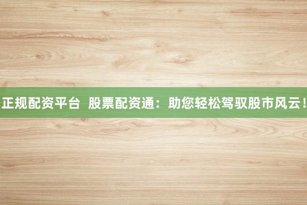 正规配资平台  股票配资通：助您轻松驾驭股市风云！