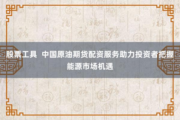 股票工具  中国原油期货配资服务助力投资者把握能源市场机遇