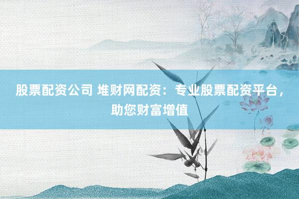 股票配资公司 堆财网配资：专业股票配资平台，助您财富增值