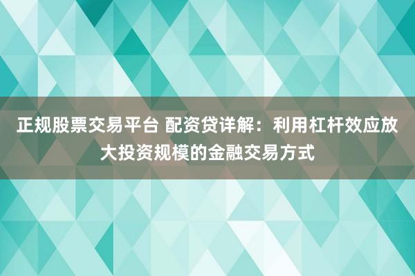 正规股票交易平台 配资贷详解：利用杠杆效应放大投资规模的金融交易方式