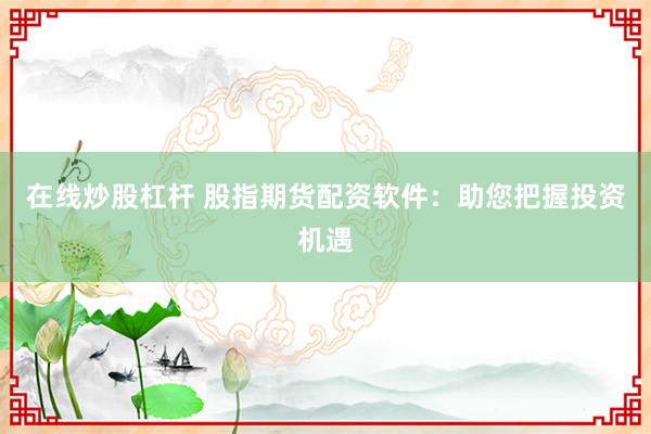 在线炒股杠杆 股指期货配资软件：助您把握投资机遇