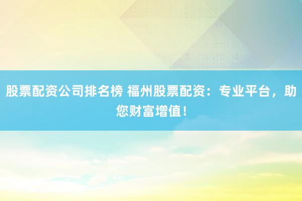 股票配资公司排名榜 福州股票配资：专业平台，助您财富增值！