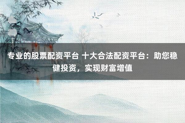 专业的股票配资平台 十大合法配资平台：助您稳健投资，实现财富增值