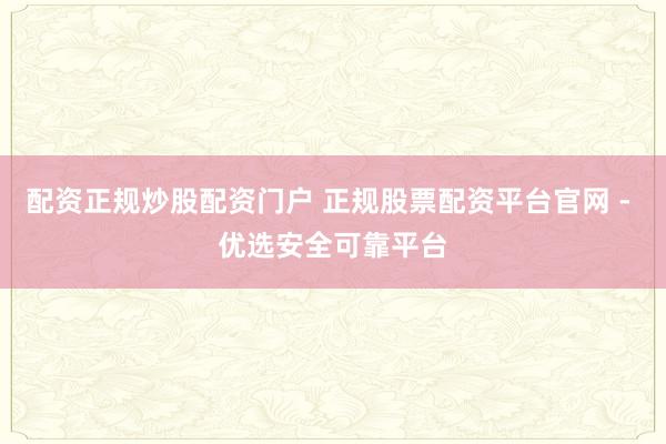 配资正规炒股配资门户 正规股票配资平台官网 - 优选安全可靠平台