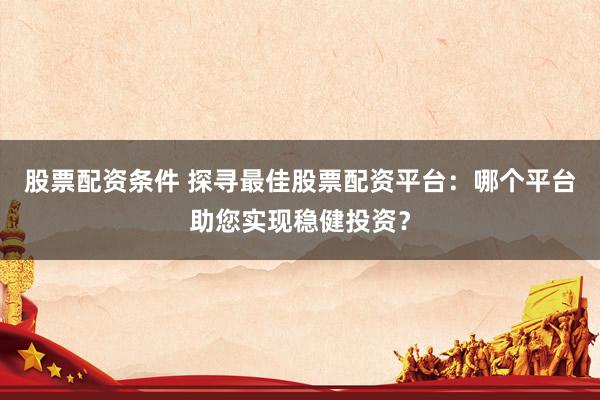 股票配资条件 探寻最佳股票配资平台：哪个平台助您实现稳健投资？