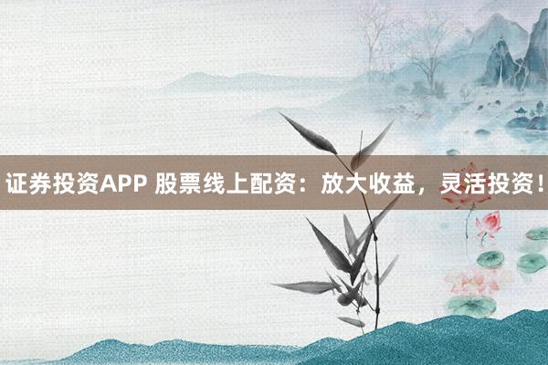 证券投资APP 股票线上配资：放大收益，灵活投资！