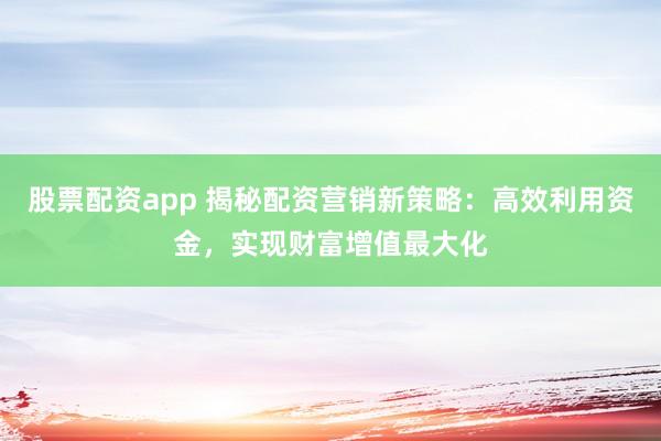 股票配资app 揭秘配资营销新策略：高效利用资金，实现财富增值最大化