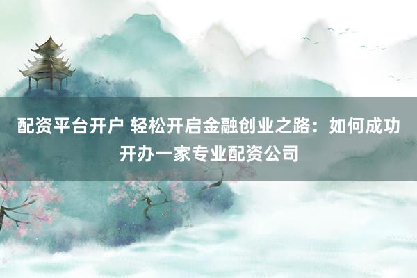 配资平台开户 轻松开启金融创业之路：如何成功开办一家专业配资公司