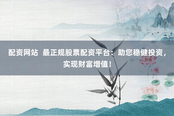 配资网站  最正规股票配资平台：助您稳健投资，实现财富增值！