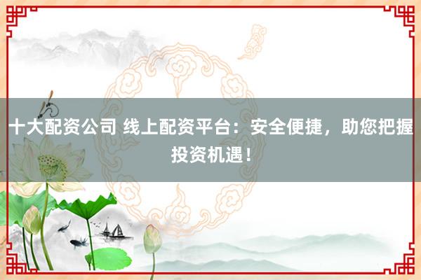 十大配资公司 线上配资平台：安全便捷，助您把握投资机遇！