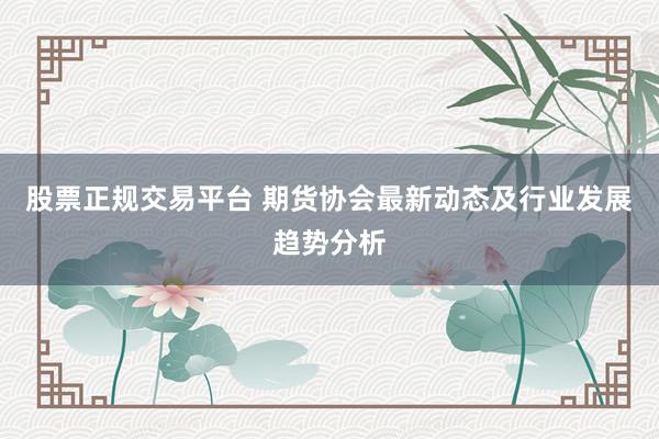 股票正规交易平台 期货协会最新动态及行业发展趋势分析