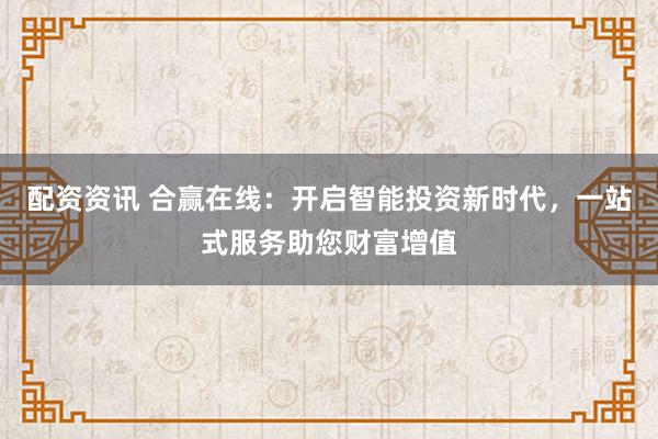 配资资讯 合赢在线：开启智能投资新时代，一站式服务助您财富增值