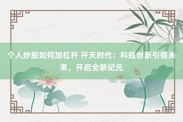 个人炒股如何加杠杆 开天时代：科技创新引领未来，开启全新纪元