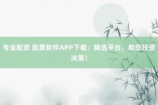 专业配资 股票软件APP下载：精选平台，助您投资决策！