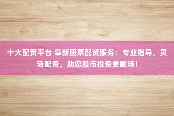 十大配资平台 阜新股票配资服务：专业指导，灵活配资，助您股市投资更顺畅！